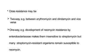 • Cross resistance may be
 Two-way, e.g. between erythromycin and clindamycin and vice
versa
One-way, e.g. development of neomycin resistance by
enterobacteriaceae makes them insensitive to streptomycin but
many streptomycin-resistant organisms remain susceptible to
neomycin.
 