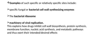 Examples of such specific or relatively specific sites include:
specific fungal or bacterial cell wall synthesizing enzymes
The bacterial ribosome
machinery of viral replication.
This explains how drugs inhibit cell wall biosynthesis, protein synthesis,
membrane function, nucleic acid synthesis, and metabolic pathways
and thus exert their intended/desired effects
 