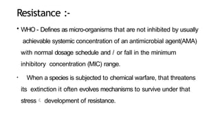 Resistance :-
• WHO - Defines as micro-organisms that are not inhibited by usually
achievable systemic concentration of an antimicrobial agent(AMA)
with normal dosage schedule and / or fall in the minimum
inhibitory concentration (MIC) range.
• When a species is subjected to chemical warfare, that threatens
its extinction it often evolves mechanisms to survive under that
stress development of resistance.
 