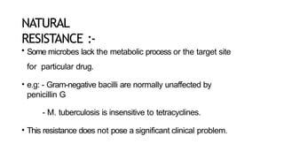 NATURAL
RESISTANCE :-
• Some microbes lack the metabolic process or the target site
for particular drug.
• e.g: - Gram-negative bacilli are normally unaffected by
penicillin G
- M. tuberculosis is insensitive to tetracyclines.
• This resistance does not pose a significant clinical problem.
 