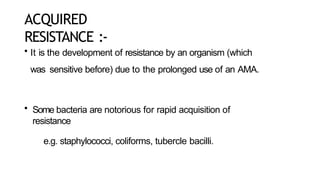 ACQUIRED
RESISTANCE :-
• It is the development of resistance by an organism (which
was sensitive before) due to the prolonged use of an AMA.
• Some bacteria are notorious for rapid acquisition of
resistance
e.g. staphylococci, coliforms, tubercle bacilli.
 