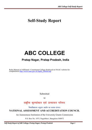 ABC	College	Self‐Study	Report
Self-Study Report
ABC COLLEGE
Pratap Nagar, Pratap Pradesh, India
Refer Manual of Affiliated / Constituent College displayed on NAAC website for
completeness http://www.naac.gov.in/Apply_Online.asp
Submitted
to
NATIONAL ASSESSMENT AND ACCREDITATION COUNCIL
An Autonomous Institution of the University Grants Commission
P.O. Box No. 1075, Nagarbhavi, Bangalore-560072
Self‐Study	Report	of	ABC	College,	Pratap	Nagar,	Pratap	Pradesh Page	1
 