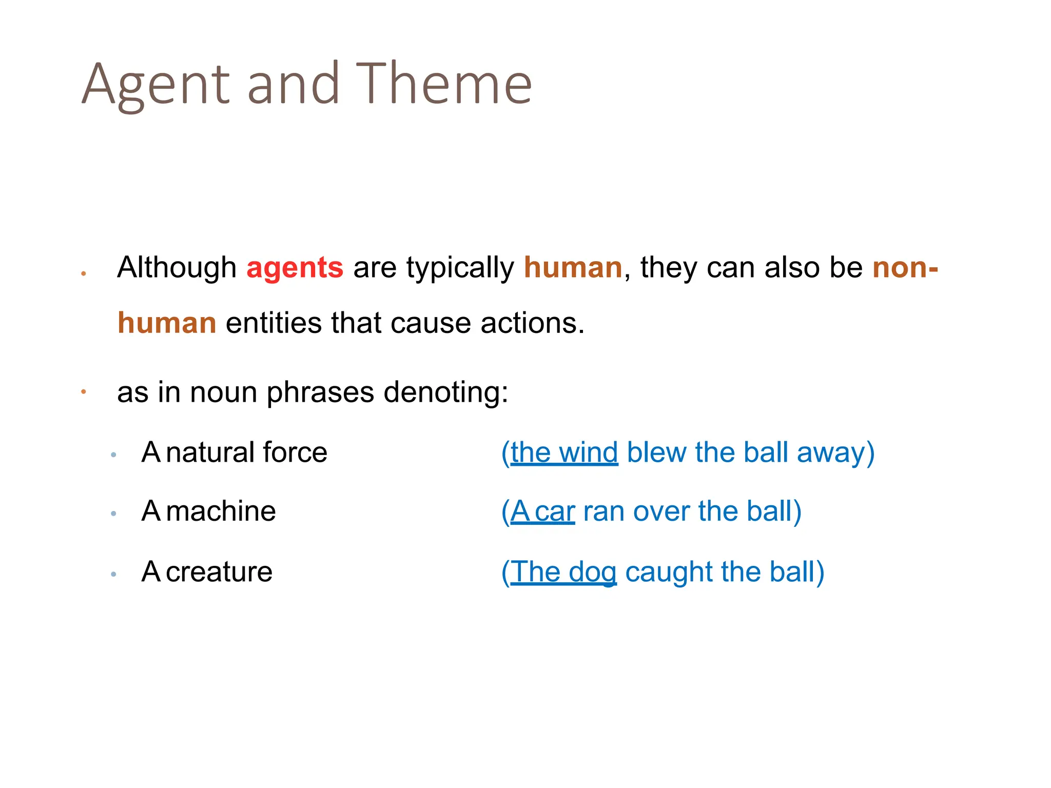 Agent and Theme
• Although agents are typically human, they can also be non-
human entities that cause actions.
• as in noun phrases denoting:
• A natural force (the wind blew the ball away)
• A machine (A car ran over the ball)
• A creature (The dog caught the ball)
 