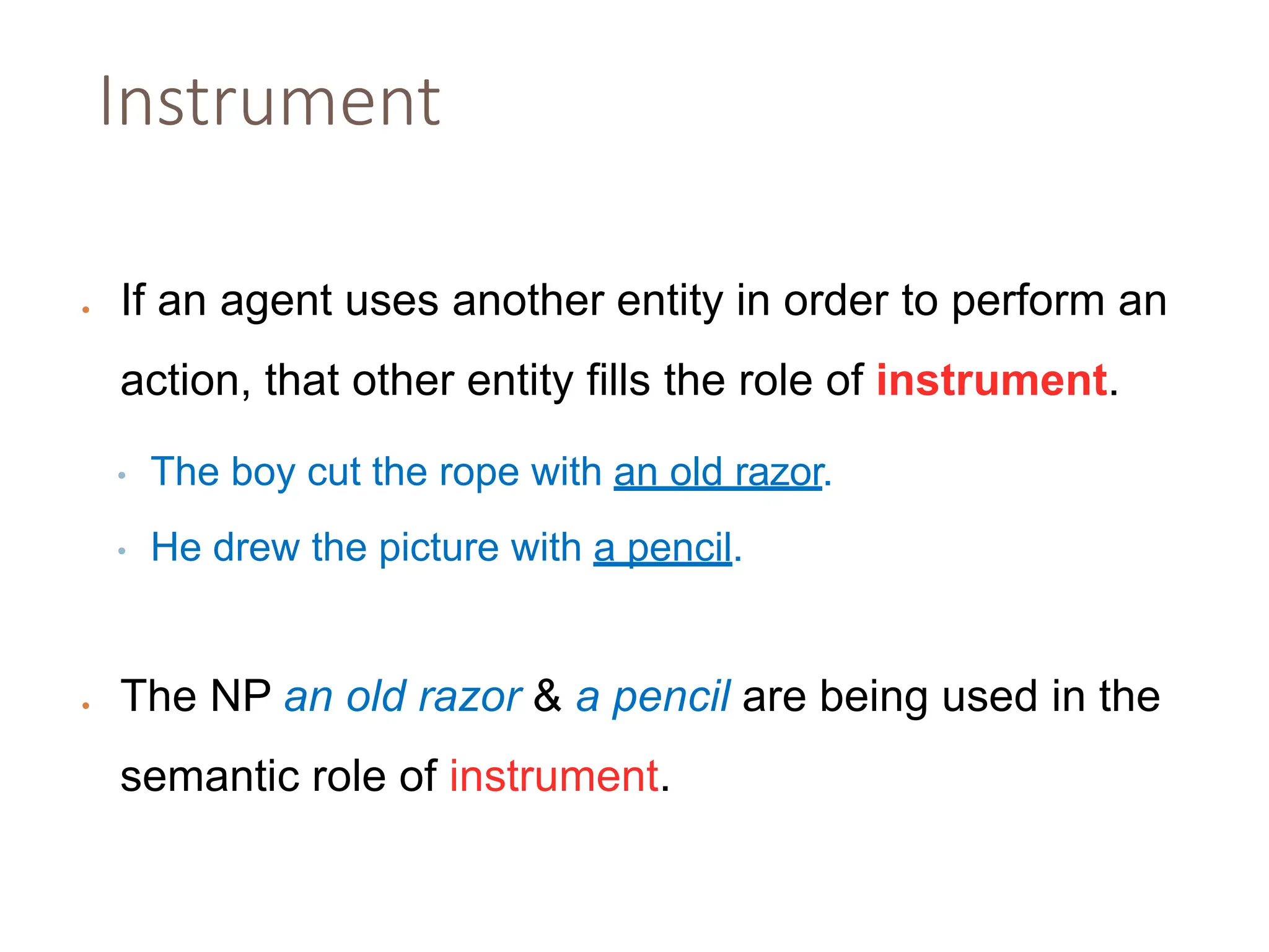 Instrument
• If an agent uses another entity in order to perform an
action, that other entity fills the role of instrument.
• The boy cut the rope with an old razor.
• He drew the picture with a pencil.
• The NP an old razor & a pencil are being used in the
semantic role of instrument.
 