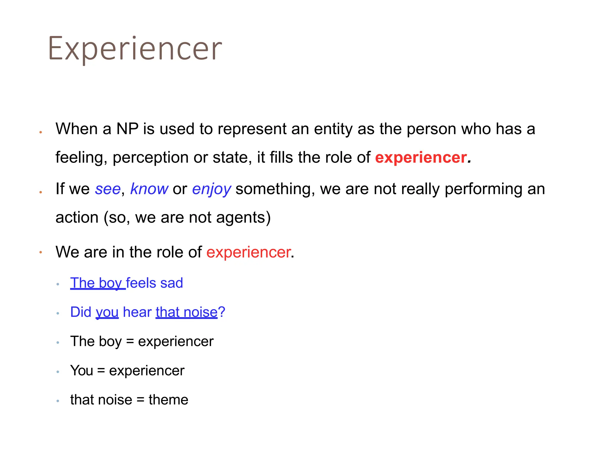 Experiencer
• When a NP is used to represent an entity as the person who has a
feeling, perception or state, it fills the role of experiencer.
• If we see, know or enjoy something, we are not really performing an
action (so, we are not agents)
• We are in the role of experiencer.
• The boy feels sad
• Did you hear that noise?
• The boy = experiencer
• You = experiencer
• that noise = theme
 