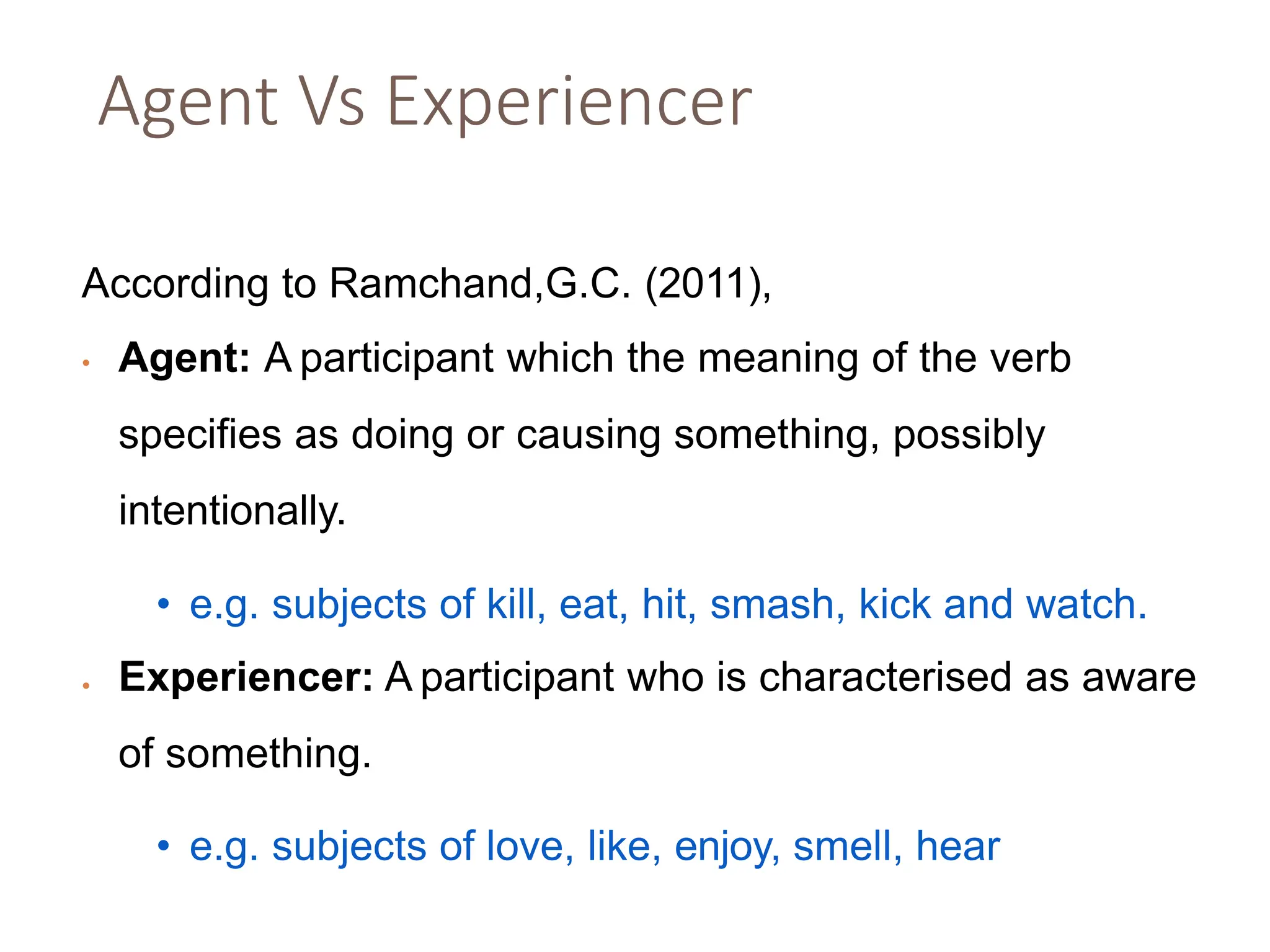 Agent Vs Experiencer
According to Ramchand,G.C. (2011),
• Agent: A participant which the meaning of the verb
specifies as doing or causing something, possibly
intentionally.
• e.g. subjects of kill, eat, hit, smash, kick and watch.
• Experiencer: A participant who is characterised as aware
of something.
• e.g. subjects of love, like, enjoy, smell, hear
 