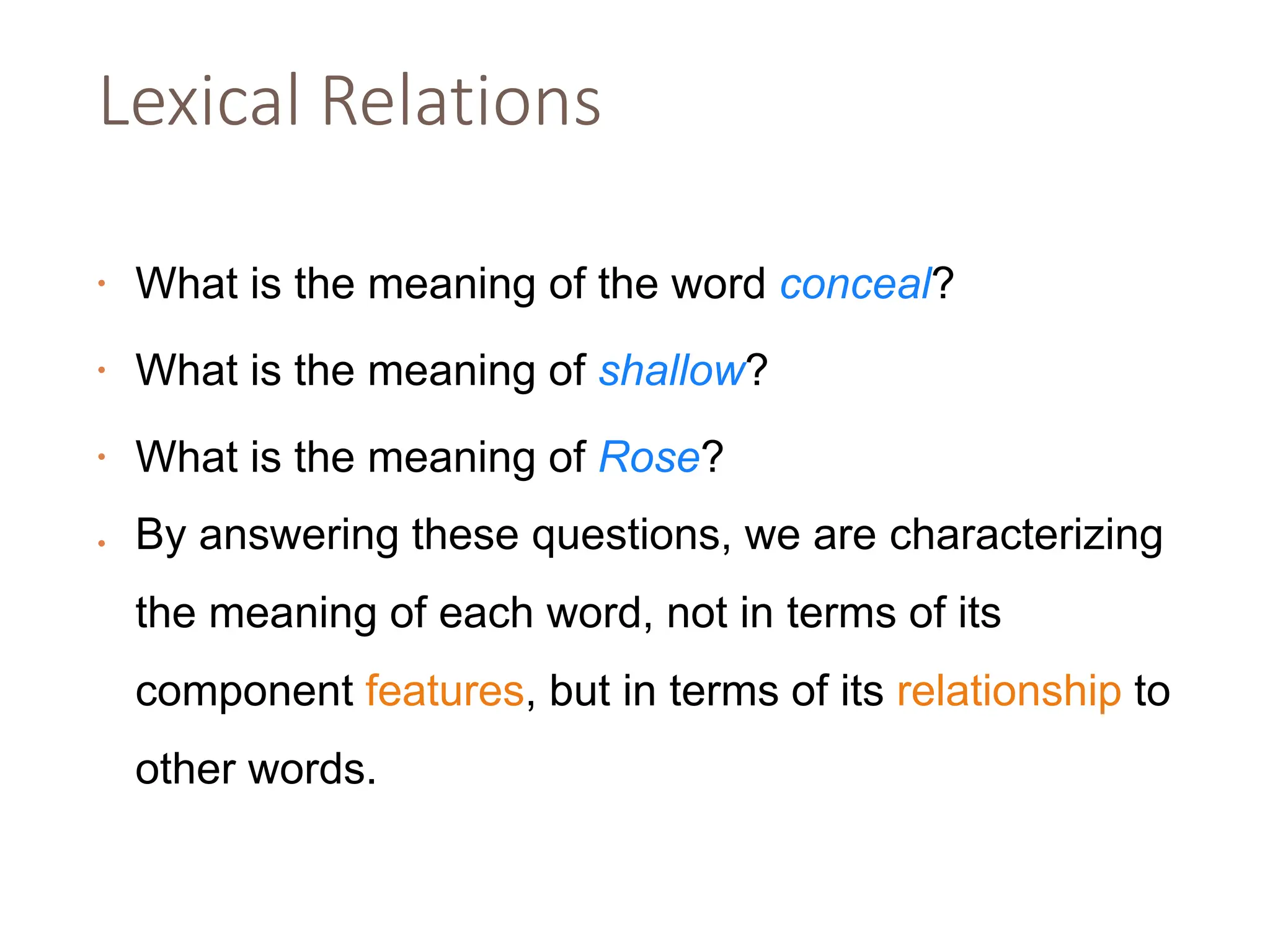 Lexical Relations
• What is the meaning of the word conceal?
• What is the meaning of shallow?
• What is the meaning of Rose?
• By answering these questions, we are characterizing
the meaning of each word, not in terms of its
component features, but in terms of its relationship to
other words.
 