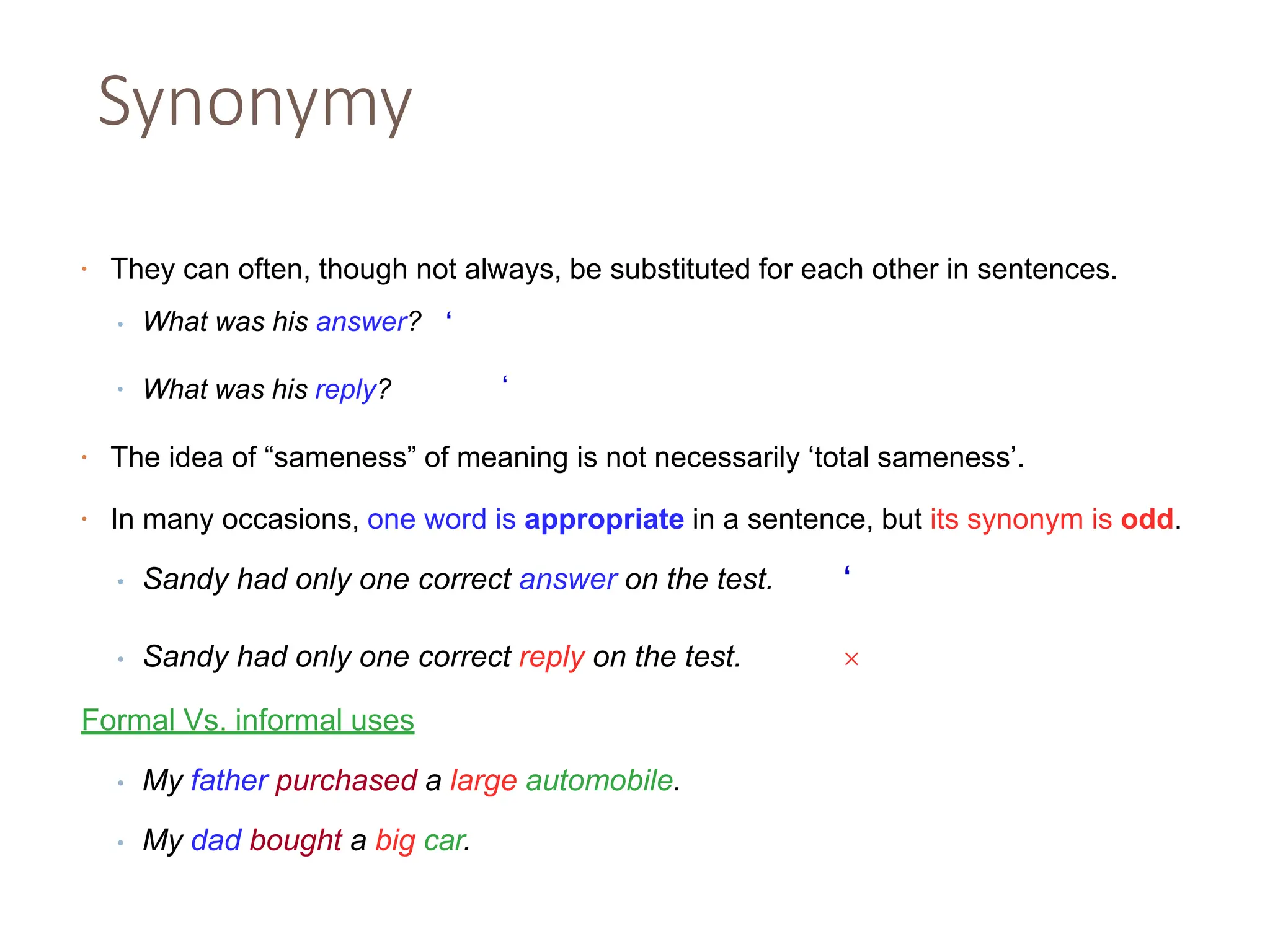 Synonymy
• They can often, though not always, be substituted for each other in sentences.
•
• What was his answer? ‘
What was his reply? ‘
• The idea of “sameness” of meaning is not necessarily ‘total sameness’.
• In many occasions, one word is appropriate in a sentence, but its synonym is odd.
• Sandy had only one correct answer on the test. ‘
• Sandy had only one correct reply on the test. 
Formal Vs. informal uses
• My father purchased a large automobile.
• My dad bought a big car.
 