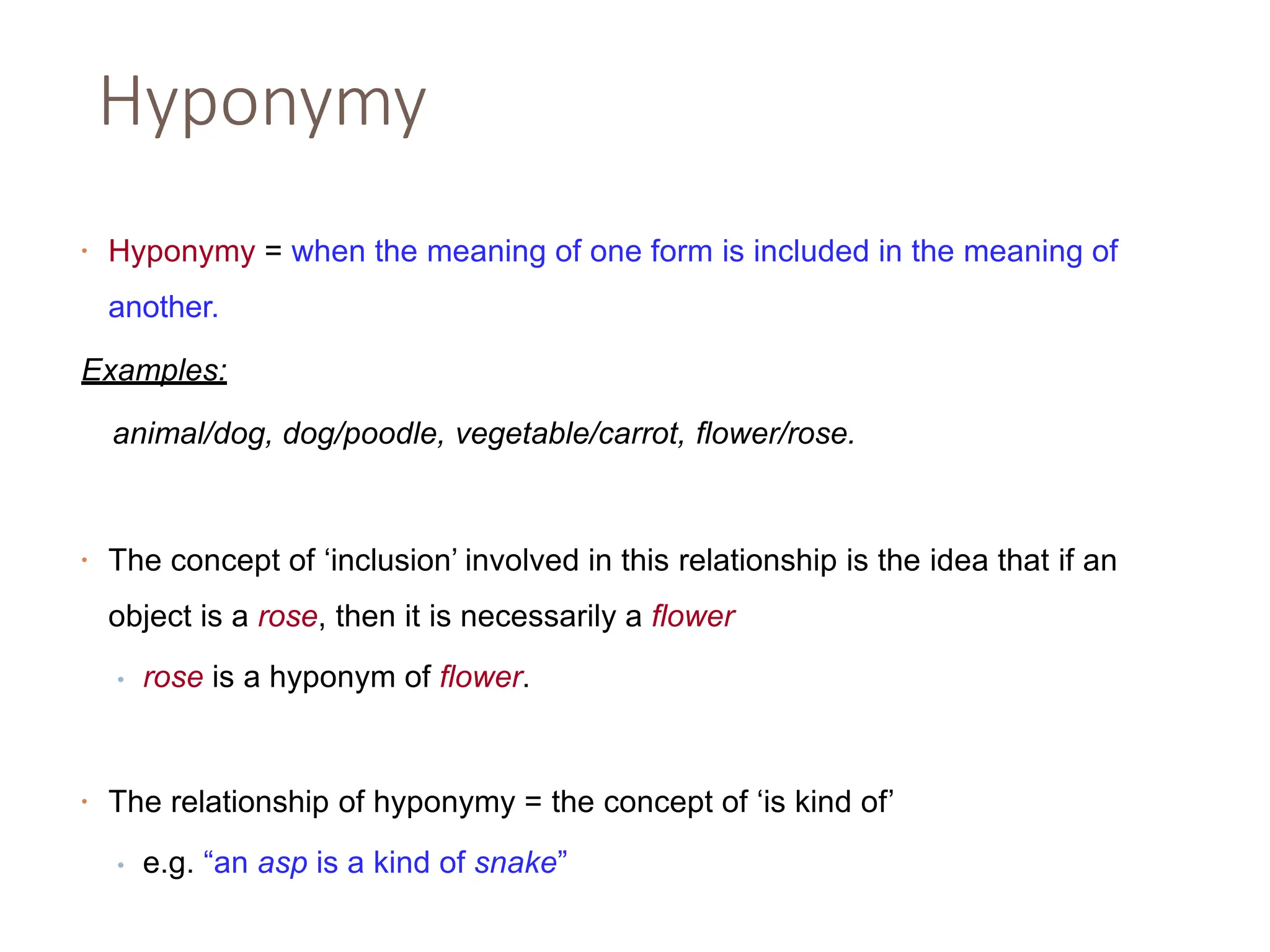 Hyponymy
• Hyponymy = when the meaning of one form is included in the meaning of
another.
Examples:
animal/dog, dog/poodle, vegetable/carrot, flower/rose.
• The concept of ‘inclusion’ involved in this relationship is the idea that if an
object is a rose, then it is necessarily a flower
• rose is a hyponym of flower.
• The relationship of hyponymy = the concept of ‘is kind of’
• e.g. “an asp is a kind of snake”
 