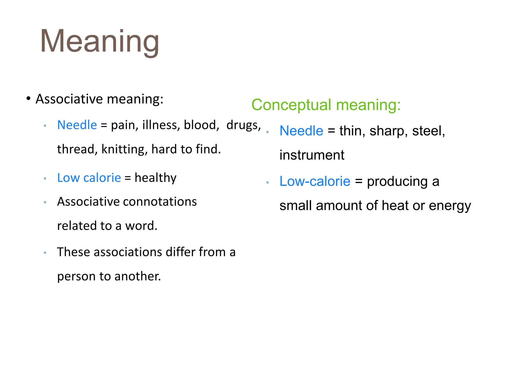 Meaning
• Associative meaning:
• Needle = pain, illness, blood, drugs,
thread, knitting, hard to find.
• Low calorie = healthy
• Associative connotations
related to a word.
• These associations differ from a
person to another.
Conceptual meaning:
• Needle = thin, sharp, steel,
instrument
• Low-calorie = producing a
small amount of heat or energy
 