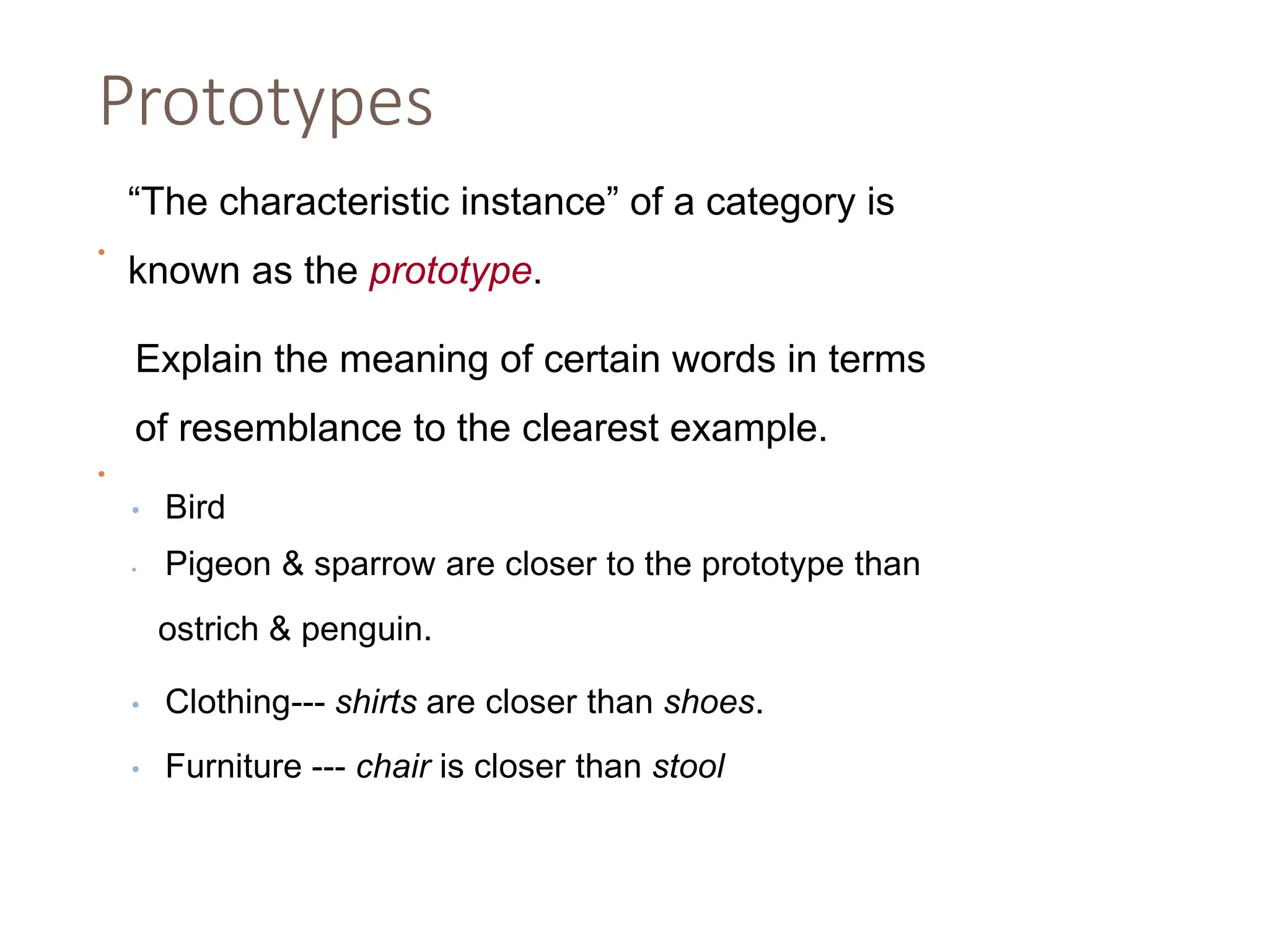 Prototypes
•
“The characteristic instance” of a category is
known as the prototype.
•
Explain the meaning of certain words in terms
of resemblance to the clearest example.
• Bird
• Pigeon & sparrow are closer to the prototype than
ostrich & penguin.
• Clothing--- shirts are closer than shoes.
• Furniture --- chair is closer than stool
 