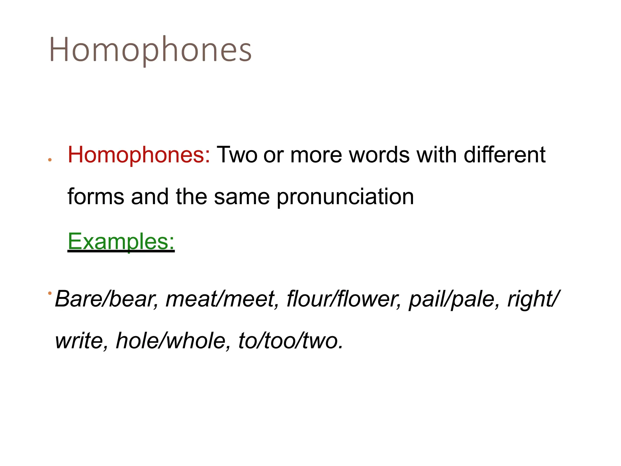 Homophones
• Homophones: Two or more words with different
forms and the same pronunciation
•
Examples:
Bare/bear, meat/meet, flour/flower, pail/pale, right/
write, hole/whole, to/too/two.
 