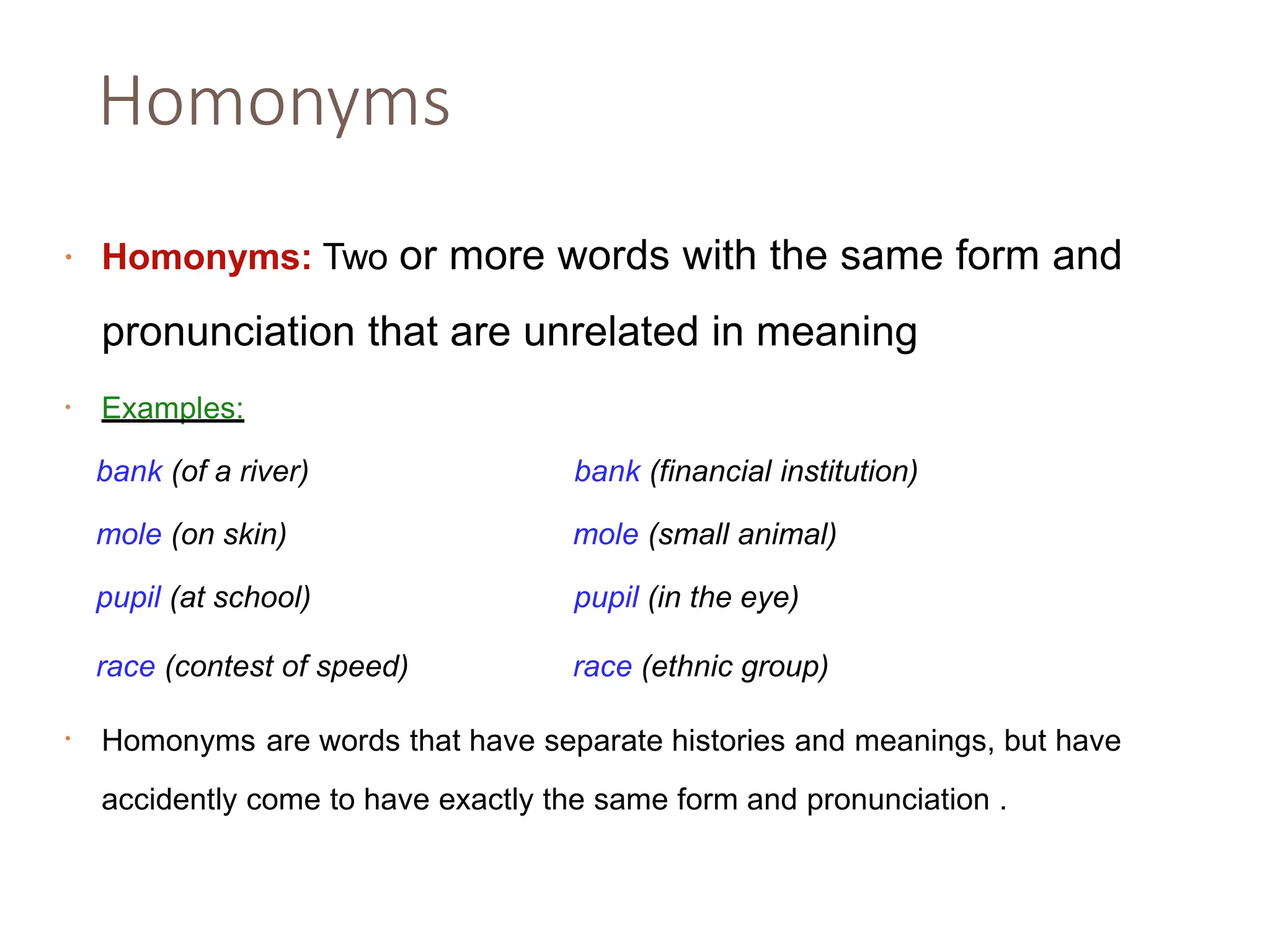 Homonyms
• Homonyms: Two or more words with the same form and
pronunciation that are unrelated in meaning
• Examples:
bank (of a river) bank (financial institution)
mole (on skin) mole (small animal)
pupil (at school) pupil (in the eye)
race (contest of speed) race (ethnic group)
Homonyms are words that have separate histories and meanings, but have
•
accidently come to have exactly the same form and pronunciation .
 