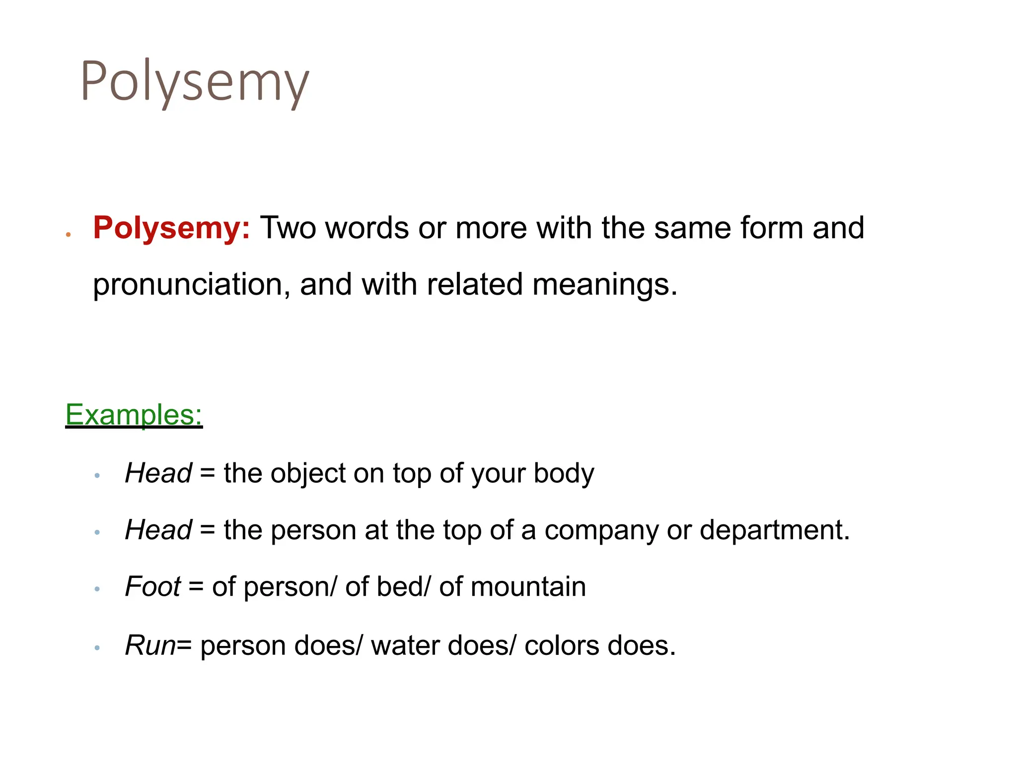 Polysemy
• Polysemy: Two words or more with the same form and
pronunciation, and with related meanings.
Examples:
• Head = the object on top of your body
• Head = the person at the top of a company or department.
• Foot = of person/ of bed/ of mountain
• Run= person does/ water does/ colors does.
 