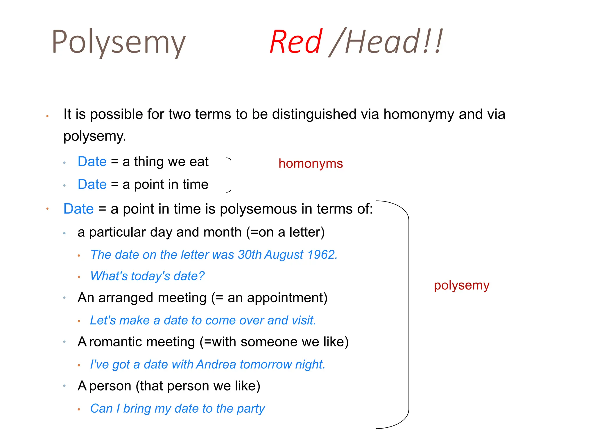 Polysemy Red /Head!!
• It is possible for two terms to be distinguished via homonymy and via
polysemy.
• Date = a thing we eat
• Date = a point in time
• Date = a point in time is polysemous in terms of:
• a particular day and month (=on a letter)
• The date on the letter was 30th August 1962.
• What's today's date?
• An arranged meeting (= an appointment)
• Let's make a date to come over and visit.
• A romantic meeting (=with someone we like)
• I've got a date with Andrea tomorrow night.
• A person (that person we like)
• Can I bring my date to the party
homonyms
polysemy
 