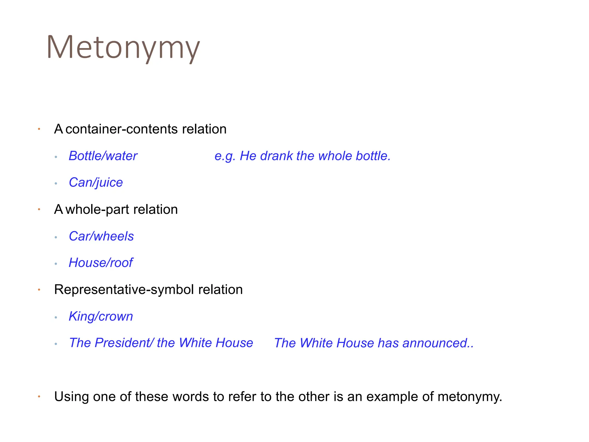 Metonymy
• A container-contents relation
• Bottle/water e.g. He drank the whole bottle.
• Can/juice
• A whole-part relation
• Car/wheels
• House/roof
Representative-symbol relation
• King/crown
• The President/ the White House
•
The White House has announced..
• Using one of these words to refer to the other is an example of metonymy.
 