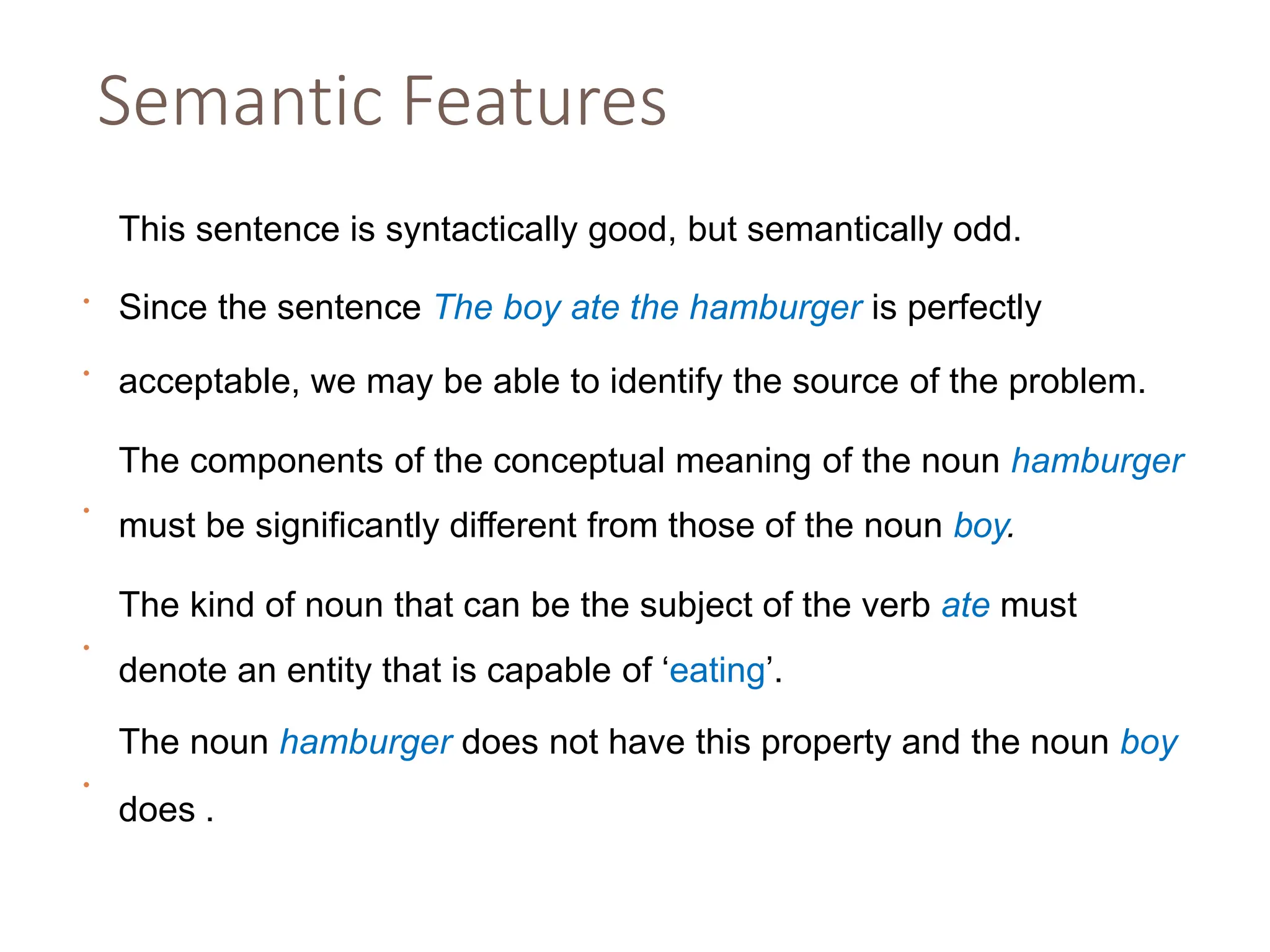 Semantic Features
•
This sentence is syntactically good, but semantically odd.
•
Since the sentence The boy ate the hamburger is perfectly
acceptable, we may be able to identify the source of the problem.
•
The components of the conceptual meaning of the noun hamburger
must be significantly different from those of the noun boy.
•
The kind of noun that can be the subject of the verb ate must
denote an entity that is capable of ‘eating’.
•
The noun hamburger does not have this property and the noun boy
does .
 