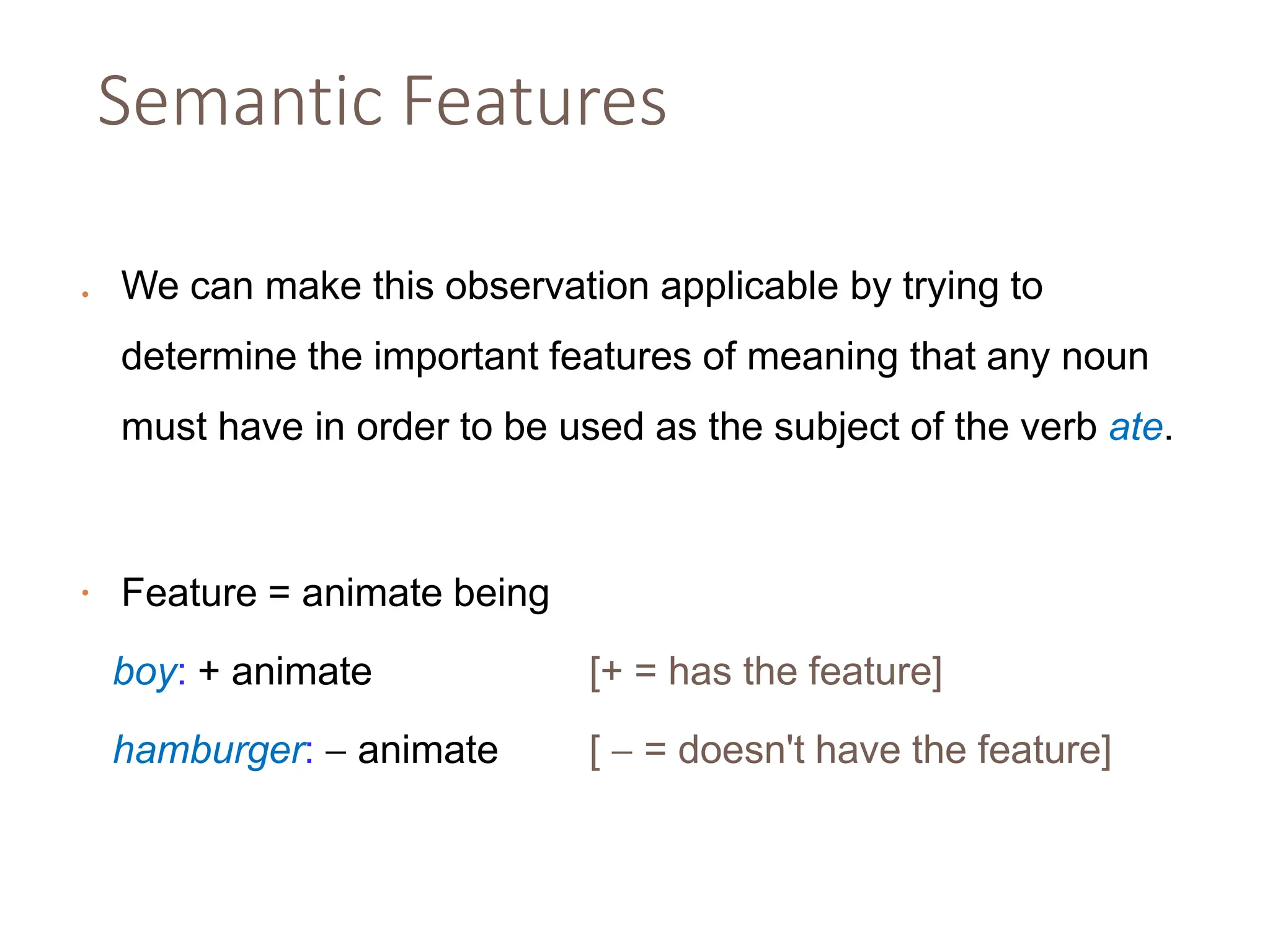 Semantic Features
• We can make this observation applicable by trying to
determine the important features of meaning that any noun
must have in order to be used as the subject of the verb ate.
• Feature = animate being
boy: + animate [+ = has the feature]
hamburger:  animate [  = doesn't have the feature]
 