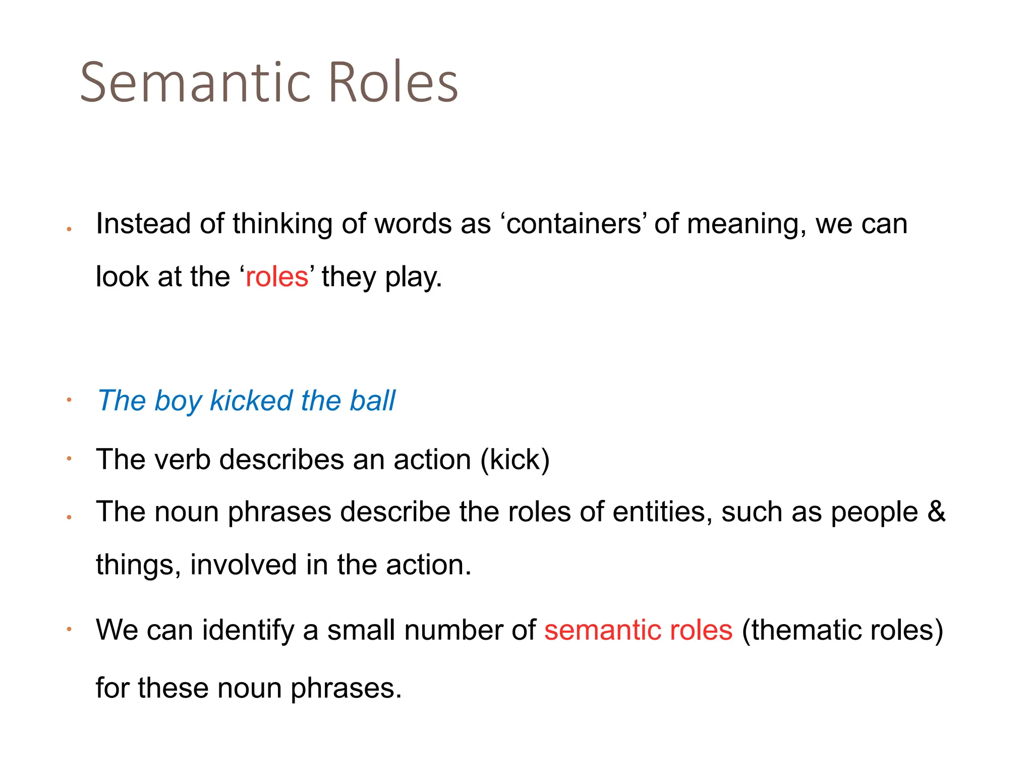 Semantic Roles
• Instead of thinking of words as ‘containers’ of meaning, we can
look at the ‘roles’ they play.
• The boy kicked the ball
• The verb describes an action (kick)
• The noun phrases describe the roles of entities, such as people &
things, involved in the action.
• We can identify a small number of semantic roles (thematic roles)
for these noun phrases.
 