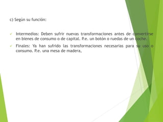c) Según su función:
 Intermedios: Deben sufrir nuevas transformaciones antes de convertirse
en bienes de consumo o de capital. P.e. un botón o ruedas de un coche.
 Finales: Ya han sufrido las transformaciones necesarias para su uso o
consumo. P.e. una mesa de madera,
 