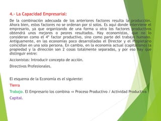 4.- La Capacidad Empresarial:
De la combinación adecuada de los anteriores factores resulta la producción.
Ahora bien, estos factores no se ordenan por sí solos. Es aquí donde interviene el
empresario, ya que organizando de una forma u otra los factores productivos
obtendrá unos mejores o peores resultados. Hay economistas, que no lo
consideran como el 4º factor productivo, sino como parte del trabajo humano.
Antiguamente, en las economías poco desarrolladas el Director y el Propietario
coincidían en una sola persona. En cambio, en la economía actual (capitalismo) la
propiedad y la dirección son 2 cosas totalmente separadas, y por eso hay que
distinguir entre:
Accionistas: Introducir concepto de acción.
Directivos Profesionales.
El esquema de la Economía es el siguiente:
Tierra
Trabajo. El Empresario los combina ⇒ Proceso Productivo / Actividad Productiva
Capital.
 