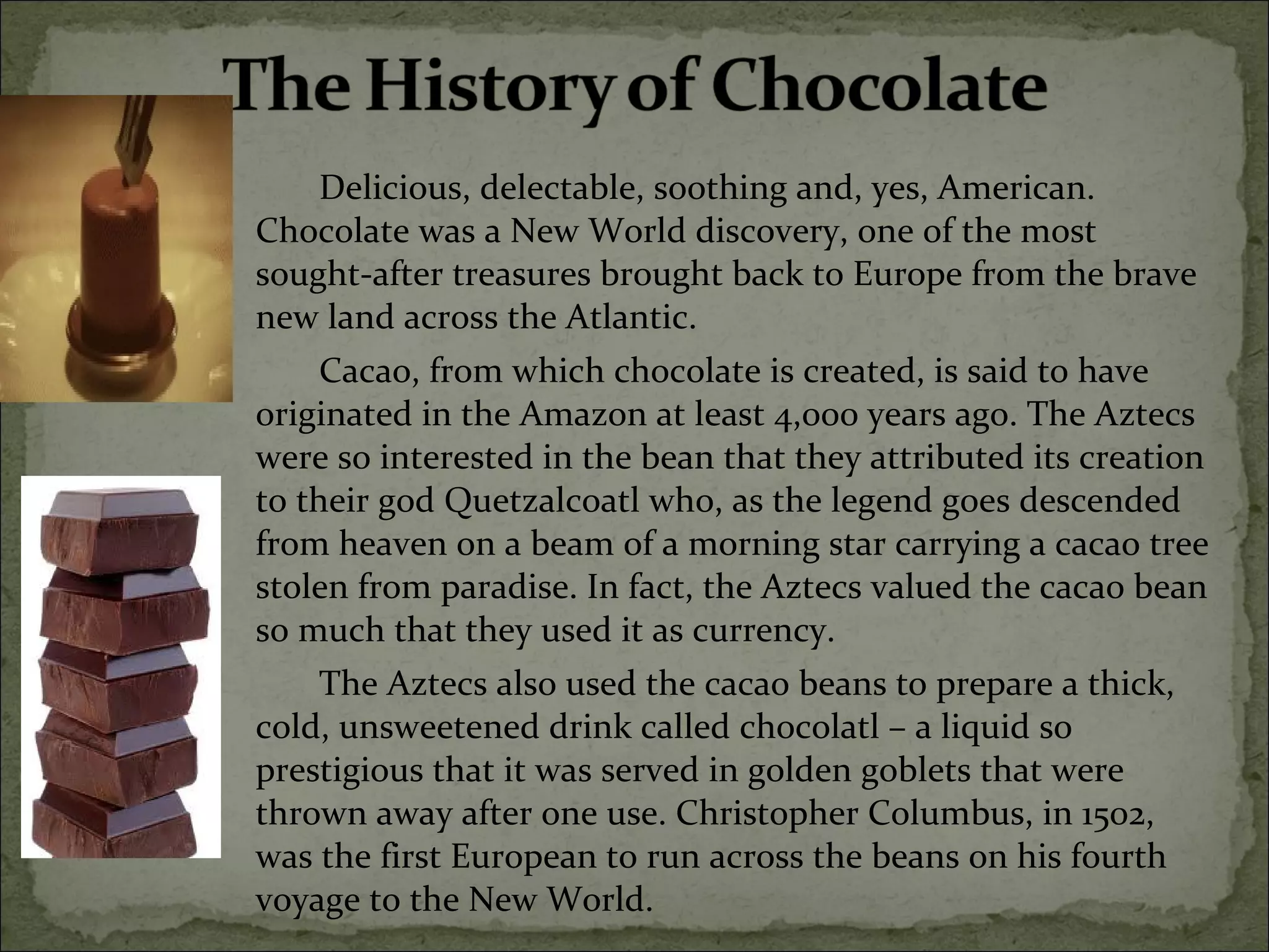 Delicious, delectable, soothing and, yes, American.
Chocolate was a New World discovery, one of the most
sought-after treasures brought back to Europe from the brave
new land across the Atlantic.
Cacao, from which chocolate is created, is said to have
originated in the Amazon at least 4,000 years ago. The Aztecs
were so interested in the bean that they attributed its creation
to their god Quetzalcoatl who, as the legend goes descended
from heaven on a beam of a morning star carrying a cacao tree
stolen from paradise. In fact, the Aztecs valued the cacao bean
so much that they used it as currency.
The Aztecs also used the cacao beans to prepare a thick,
cold, unsweetened drink called chocolatl – a liquid so
prestigious that it was served in golden goblets that were
thrown away after one use. Christopher Columbus, in 1502,
was the first European to run across the beans on his fourth
voyage to the New World.
