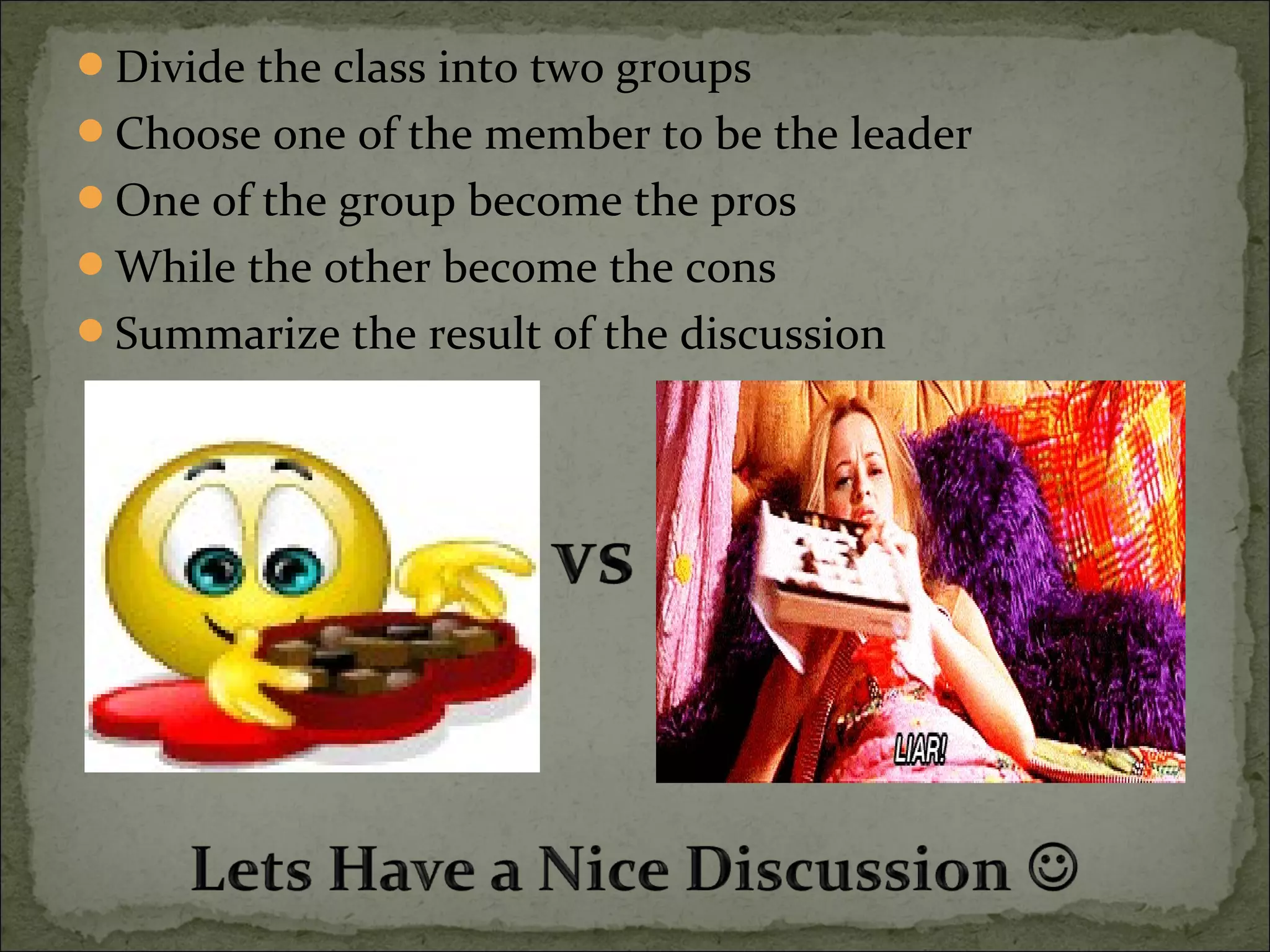 Divide the class into two groups
Choose one of the member to be the leader
One of the group become the pros
While the other become the cons
Summarize the result of the discussion
