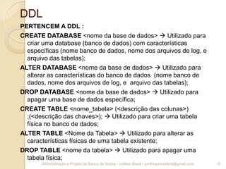 DDL
PERTENCEM A DDL :
CREATE DATABASE <nome da base de dados>  Utilizado para
criar uma database (banco de dados) com características
específicas (nome banco de dados, nome dos arquivos de log, e
arquivo das tabelas);
ALTER DATABASE <nome da base de dados>  Utilizado para
alterar as características do banco de dados (nome banco de
dados, nome dos arquivos de log, e arquivo das tabelas);
DROP DATABASE <nome da base de dados>  Utilizado para
apagar uma base de dados específica;
CREATE TABLE <nome_tabela> (<descrição das colunas>)
;(<descrição das chaves>);  Utilizado para criar uma tabela
física no banco de dados;
ALTER TABLE <Nome da Tabela>  Utilizado para alterar as
características físicas de uma tabela existente;
DROP TABLE <nome da tabela>  Utilizado para apagar uma
tabela física;
10Administração e Projeto de Banco de Dados - Uniban Brasil - profmauriciofaria@gmail.com
 