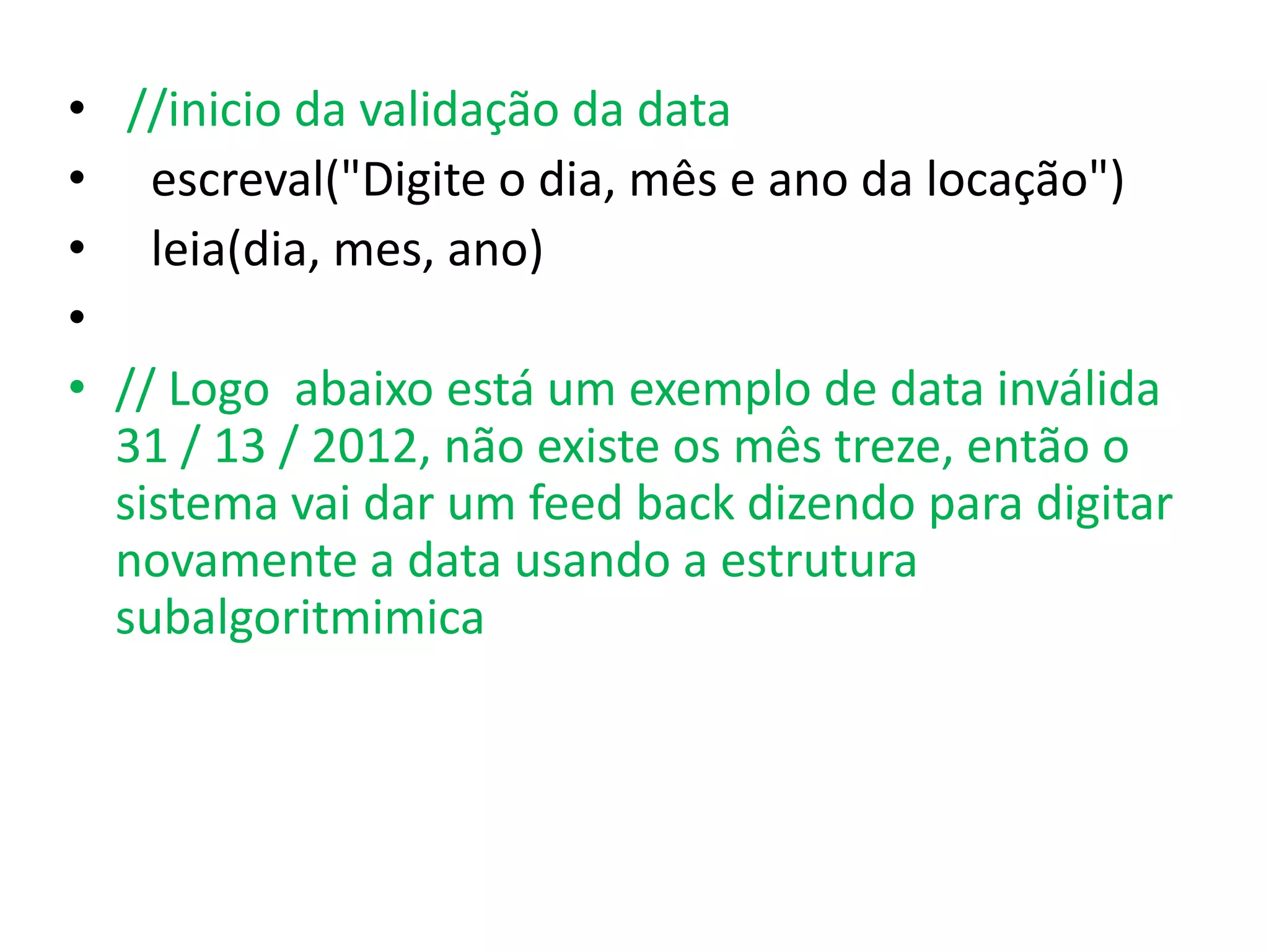 • //inicio da validação da data
• escreval("Digite o dia, mês e ano da locação")
• leia(dia, mes, ano)
•
• // Logo abaixo está um exemplo de data inválida
  31 / 13 / 2012, não existe os mês treze, então o
  sistema vai dar um feed back dizendo para digitar
  novamente a data usando a estrutura
  subalgoritmimica
 
