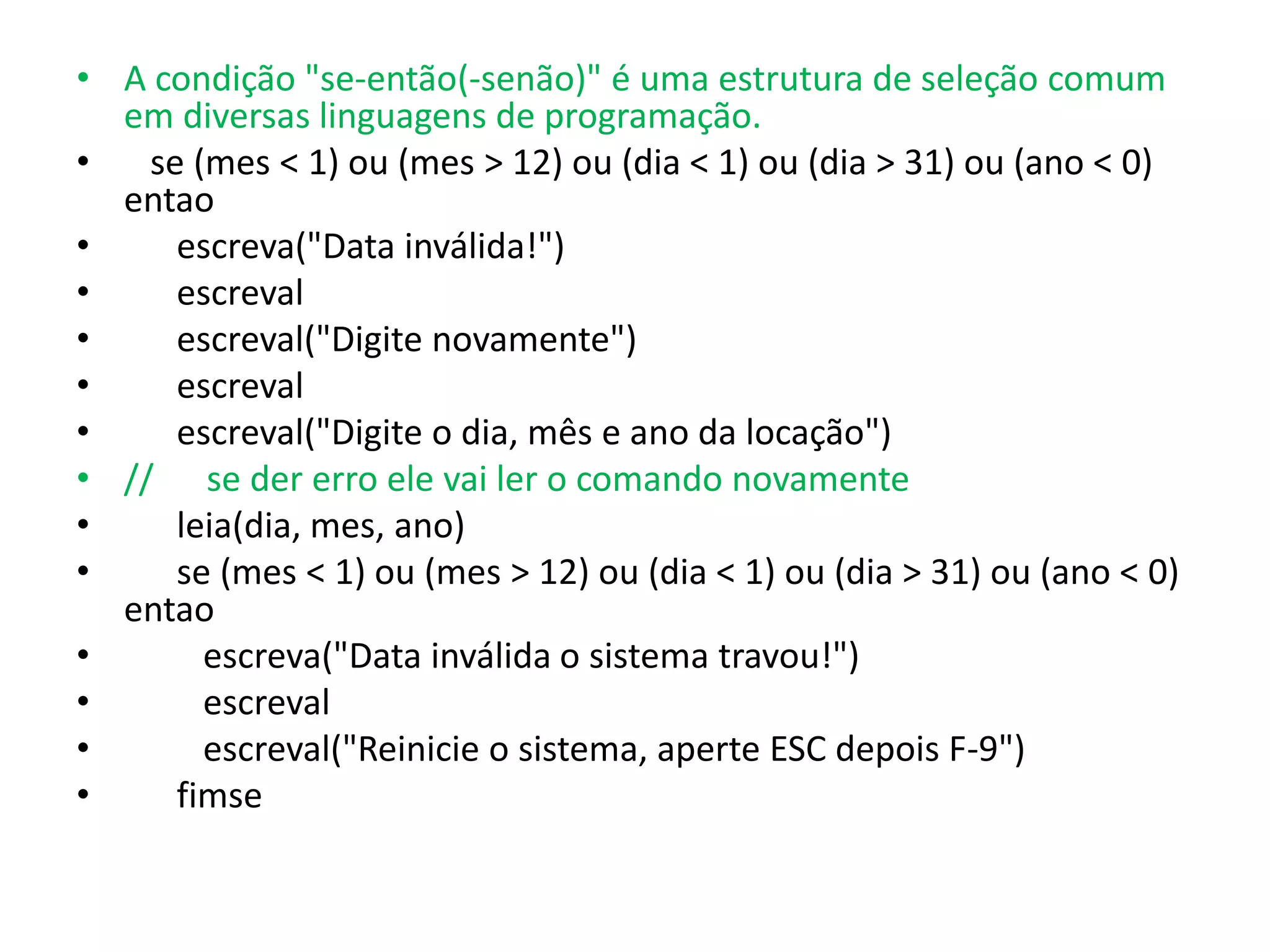 • A condição "se-então(-senão)" é uma estrutura de seleção comum
  em diversas linguagens de programação.
•   se (mes < 1) ou (mes > 12) ou (dia < 1) ou (dia > 31) ou (ano < 0)
  entao
•     escreva("Data inválida!")
•     escreval
•     escreval("Digite novamente")
•     escreval
•     escreval("Digite o dia, mês e ano da locação")
• // se der erro ele vai ler o comando novamente
•     leia(dia, mes, ano)
•     se (mes < 1) ou (mes > 12) ou (dia < 1) ou (dia > 31) ou (ano < 0)
  entao
•       escreva("Data inválida o sistema travou!")
•       escreval
•       escreval("Reinicie o sistema, aperte ESC depois F-9")
•     fimse
 