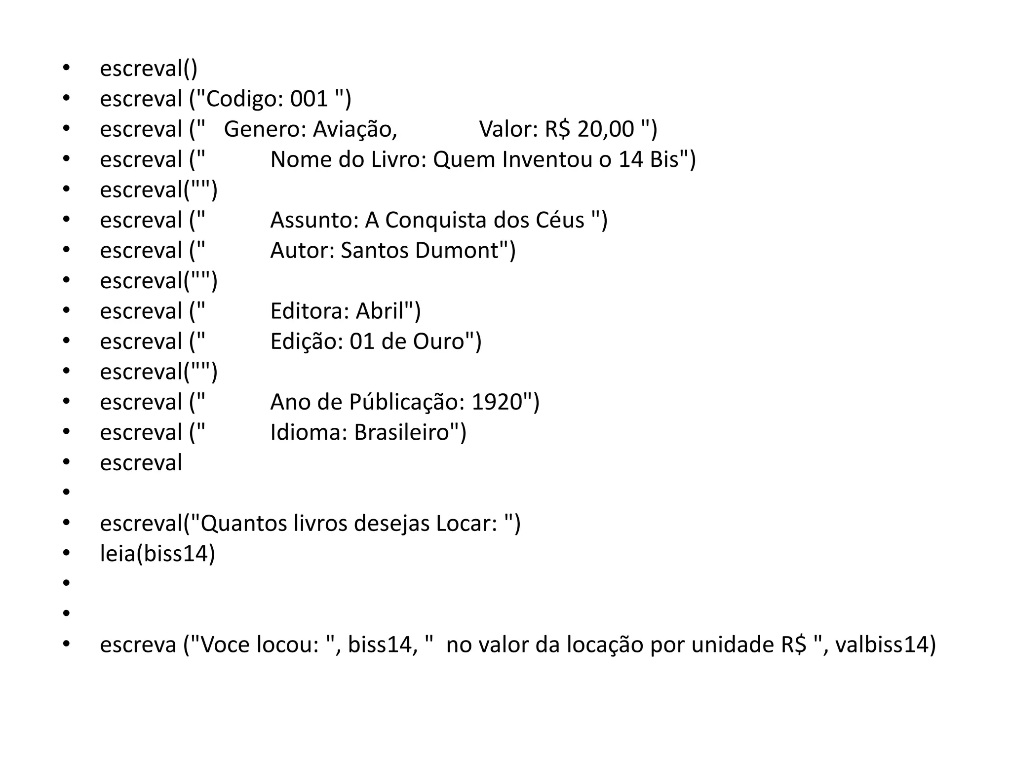 •   escreval()
•   escreval ("Codigo: 001 ")
•   escreval (" Genero: Aviação,         Valor: R$ 20,00 ")
•   escreval ("     Nome do Livro: Quem Inventou o 14 Bis")
•   escreval("")
•   escreval ("     Assunto: A Conquista dos Céus ")
•   escreval ("     Autor: Santos Dumont")
•   escreval("")
•   escreval ("     Editora: Abril")
•   escreval ("     Edição: 01 de Ouro")
•   escreval("")
•   escreval ("     Ano de Públicação: 1920")
•   escreval ("     Idioma: Brasileiro")
•   escreval
•
•   escreval("Quantos livros desejas Locar: ")
•   leia(biss14)
•
•
•   escreva ("Voce locou: ", biss14, " no valor da locação por unidade R$ ", valbiss14)
 