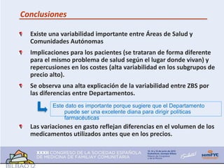 Conclusiones

  Existe una variabilidad importante entre Áreas de Salud y
  Comunidades Autónomas
  Implicaciones para los pacientes (se trataran de forma diferente
  para el mismo problema de salud según el lugar donde vivan) y
  repercusiones en los costes (alta variabilidad en los subgrupos de
  precio alto).
  Se observa una alta explicación de la variabilidad entre ZBS por
  las diferencias entre Departamentos.
          Este dato es importante porque sugiere que el Departamento
              puede ser una excelente diana para dirigir políticas
              farmacéuticas
  Las variaciones en gasto reflejan diferencias en el volumen de los
  medicamentos utilizados antes que en los precios.
 