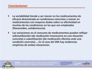 Conclusiones

  La variabilidad tiende a ser menor en los medicamentos de
  eficacia demostrada en condiciones concretas y menor en
  medicamentos con mayores dudas sobre su efectividad en
  muchas de las condiciones en las que son empleados
  (flavonoides, antidemencia).
  Las variaciones en el consumo de medicamentos pueden reflejar
  sobreutilización (de medicación innecesaria en una situación
  concreta) o subutilización (de medicación efectiva ante una
  condición concreta) … En el caso del SNS hay evidencias
  empíricas de ambas situaciones.
 
