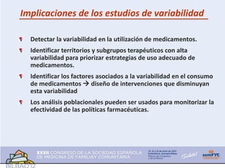 Implicaciones de los estudios de variabilidad

  Detectar la variabilidad en la utilización de medicamentos.
  Identificar territorios y subgrupos terapéuticos con alta
  variabilidad para priorizar estrategias de uso adecuado de
  medicamentos.
  Identificar los factores asociados a la variabilidad en el consumo
  de medicamentos  diseño de intervenciones que disminuyan
  esta variabilidad
  Los análisis poblacionales pueden ser usados para monitorizar la
  efectividad de las políticas farmacéuticas.
 
