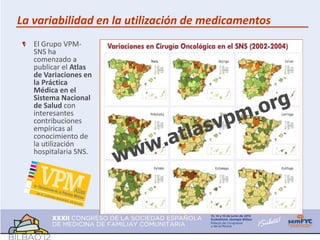 La variabilidad en la utilización de medicamentos
   El Grupo VPM-
   SNS ha
   comenzado a
   publicar el Atlas
   de Variaciones en
   la Práctica
   Médica en el
   Sistema Nacional
   de Salud con
   interesantes
   contribuciones
   empíricas al
   conocimiento de
   la utilización
   hospitalaria SNS.
 