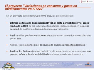 El proyecto “Variaciones en consumo y gasto en
medicamentos en el SNS”
En un proyecto típico del Grupo IUMS-SNS, los objetivos serían:

•   Estimar las tasas de dispensación (DHD), el gasto por habitante y el precio
    medio de la DDD de los subgrupos terapéuticos seleccionados en las áreas
    de salud de las Comunidades Autónomas participantes.

•   Analizar si las posibles variaciones detectadas son sistemáticas o explicables
    por el azar.

•   Analizar las relaciones en el consumo de diversos grupos terapéuticos.

•   Analizar los factores (socioeconómicos, de la oferta de servicios u otros) que
    pueden influir sobre la variabilidad en el consumo de medicamentos.
 