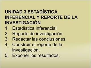 UNIDAD 3 ESTADÍSTICA
INFERENCIAL Y REPORTE DE LA
INVESTIGACIÓN
1. Estadística inferencial
2. Reporte de investigación
3. Redactar las conclusiones
4. Construir el reporte de la
   investigación.
5. Exponer los resultados.
 