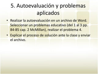 5. Autoevaluación y problemas
            aplicados
• Realizar la autoevaluación en un archivo de Word.
  Seleccionar un problemas educativo (del 1 al 3 pp.
  84-85 cap. 2 McMillan), realizar el problema 4.
• Explicar el proceso de solución ante la clase y enviar
  el archivo.
 