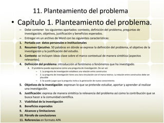 11. Planteamiento del problema
• Capítulo 1. Planteamiento del problema.
  –    Debe contener los siguientes apartados: contexto, definición del problema, preguntas de
       investigación, objetivos, justificación y beneficios esperados.
  –    Entregar en un archivo de Word con las siguientes características:
  1.   Portada con datos personales e institucionales
  2.   Resumen Ejecutivo. 50 palabras en dónde se exprese la definición del problema, el objetivo de la
       investigación y la justificación del estudio.
  3.   Contexto: se incluyen ideas clave sobre el marco contextual de manera sintética (aspectos
       relevantes).
  4.   Definición del problema: introducción al fenómeno o fenómenos que ha investigado.
         A. El problema puede expresarse como una pregunta de investigación. De ser así:
                 –   1. La pregunta de investigación establece una relación entre constructos
                 –   2. La pregunta de investigación tiene una clara vinculación con el marco teórico. La relación entre constructos debe ser
                     plausible
                 –   3. Se puede juzgar que la pregunta invita a la generación de nuevo conocimiento.
  5. Objetivos de la investigación: expresan lo que se pretende estudiar, aportar y aprender al realizar
      una investigación.
  6. Justificación: expresa de manera sintética la relevancia del problema así como la contribución que se
      busca hacer a la comunidad científica.
  7. Viabilidad de la investigación
  8. Beneficios esperados
  9. Alcances y limitaciones
  10. Párrafo de conclusiones
  11. Referencias en formato APA
 
