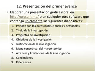 12. Presentación del primer avance
• Elaborar una presentación gráfica y oral en
  http://present.me/ o en cualquier otro software que
  contenga únicamente las siguientes diapositivas:
   1.   Portada con los datos institucionales y personales.
   2.   Título de la investigación
   3.   Preguntas de investigación
   4.   Objetivos de la investigación
   5.   Justificación de la investigación
   6.   Mapa conceptual del marco teórico
   7.   Alcances y limitaciones de la investigación
   8.   Conclusiones
   9.   Referencias
 
