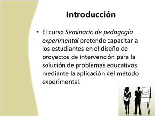 Introducción
• El curso Seminario de pedagogía
  experimental pretende capacitar a
  los estudiantes en el diseño de
  proyectos de intervención para la
  solución de problemas educativos
  mediante la aplicación del método
  experimental.
 