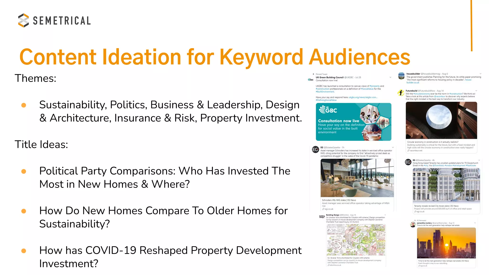 Content Ideation for Keyword Audiences
Themes:
● Sustainability, Politics, Business & Leadership, Design
& Architecture, Insurance & Risk, Property Investment.
Title Ideas:
● Political Party Comparisons: Who Has Invested The
Most in New Homes & Where?
● How Do New Homes Compare To Older Homes for
Sustainability?
● How has COVID-19 Reshaped Property Development
Investment?
 