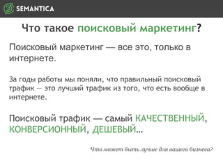 Что такое поисковый маркетинг?
Поисковый маркетинг — все это, только в
интернете.
За годы работы мы поняли, что правильный поисковый
трафик — это лучший трафик из того, что есть вообще в
интернете.
Поисковый трафик — самый КАЧЕСТВЕННЫЙ,
КОНВЕРСИОННЫЙ, ДЕШЕВЫЙ…
Что может быть лучше для вашего бизнеса?
 