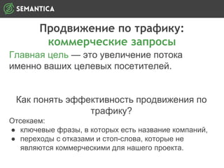 Продвижение по трафику:
коммерческие запросы
Главная цель — это увеличение потока
именно ваших целевых посетителей.
Как понять эффективность продвижения по
трафику?
Отсекаем:
● ключевые фразы, в которых есть название компаний,
● переходы с отказами и стоп-слова, которые не
являются коммерческими для нашего проекта.
 