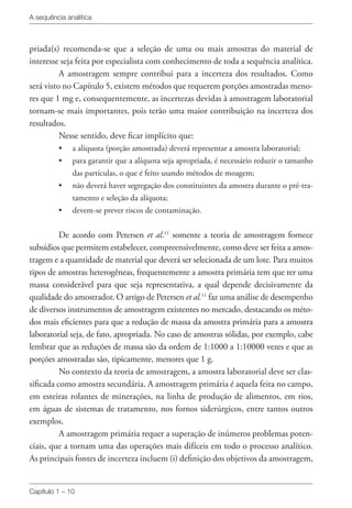 A sequência analítica
Capítulo 1 – 10
priada(s) recomenda-se que a seleção de uma ou mais amostras do material de
interesse seja feita por especialista com conhecimento de toda a sequência analítica.
A amostragem sempre contribui para a incerteza dos resultados. Como
será visto no Capítulo 5, existem métodos que requerem porções amostradas meno-
res que 1 mg e, consequentemente, as incertezas devidas à amostragem laboratorial
tornam-se mais importantes, pois terão uma maior contribuição na incerteza dos
resultados.
Nesse sentido, deve ficar implícito que:
•	 a alíquota (porção amostrada) deverá representar a amostra laboratorial;
•	 para garantir que a alíquota seja apropriada, é necessário reduzir o tamanho
das partículas, o que é feito usando métodos de moagem;
•	 não deverá haver segregação dos constituintes da amostra durante o pré-tra-
tamento e seleção da alíquota;
•	 devem-se prever riscos de contaminação.
De acordo com Petersen et al.11
somente a teoria de amostragem fornece
subsídios que permitem estabelecer, compreensivelmente, como deve ser feita a amos-
tragem e a quantidade de material que deverá ser selecionada de um lote. Para muitos
tipos de amostras heterogêneas, frequentemente a amostra primária tem que ter uma
massa considerável para que seja representativa, a qual depende decisivamente da
qualidade do amostrador. O artigo de Petersen et al.11
faz uma análise de desempenho
de diversos instrumentos de amostragem existentes no mercado, destacando os méto-
dos mais eficientes para que a redução de massa da amostra primária para a amostra
laboratorial seja, de fato, apropriada. No caso de amostras sólidas, por exemplo, cabe
lembrar que as reduções de massa são da ordem de 1:1000 a 1:10000 vezes e que as
porções amostradas são, tipicamente, menores que 1 g.
No contexto da teoria de amostragem, a amostra laboratorial deve ser clas-
sificada como amostra secundária. A amostragem primária é aquela feita no campo,
em esteiras rolantes de minerações, na linha de produção de alimentos, em rios,
em águas de sistemas de tratamento, nos fornos siderúrgicos, entre tantos outros
exemplos.
A amostragem primária requer a superação de inúmeros problemas poten-
ciais, que a tornam uma das operações mais difíceis em todo o processo analítico.
As principais fontes de incerteza incluem (i) definição dos objetivos da amostragem,
 