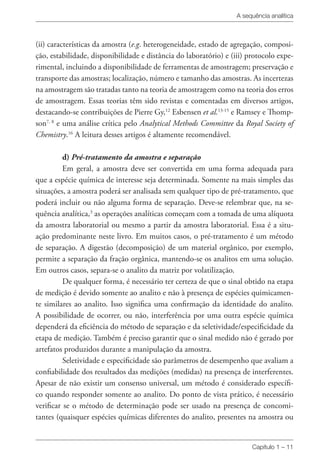 A sequência analítica
Capítulo 1 – 11
(ii) características da amostra (e.g. heterogeneidade, estado de agregação, composi-
ção, estabilidade, disponibilidade e distância do laboratório) e (iii) protocolo expe-
rimental, incluindo a disponibilidade de ferramentas de amostragem; preservação e
transporte das amostras; localização, número e tamanho das amostras. As incertezas
na amostragem são tratadas tanto na teoria de amostragem como na teoria dos erros
de amostragem. Essas teorias têm sido revistas e comentadas em diversos artigos,
destacando-se contribuições de Pierre Gy,12
Esbensen et al.13-15
e Ramsey e Thomp-
son7, 8
e uma análise crítica pelo Analytical Methods Committee da Royal Society of
Chemistry.16
A leitura desses artigos é altamente recomendável.
d) Pré-tratamento da amostra e separação
Em geral, a amostra deve ser convertida em uma forma adequada para
que a espécie química de interesse seja determinada. Somente na mais simples das
situações, a amostra poderá ser analisada sem qualquer tipo de pré-tratamento, que
poderá incluir ou não alguma forma de separação. Deve-se relembrar que, na se­­
quência analítica,3
as operações analíticas começam com a tomada de uma alíquota
da amostra laboratorial ou mesmo a partir da amostra laboratorial. Essa é a situ-
ação predominante neste livro. Em muitos casos, o pré-tratamento é um método
de separação. A digestão (decomposição) de um material orgânico, por exemplo,
permite a separação da fração orgânica, mantendo-se os analitos em uma solução.
Em outros casos, separa-se o analito da matriz por volatilização.
De qualquer forma, é necessário ter certeza de que o sinal obtido na etapa
de medição é devido somente ao analito e não à presença de espécies quimicamen-
te similares ao analito. Isso significa uma confirmação da identidade do analito.
A possibilidade de ocorrer, ou não, interferência por uma outra espécie química
dependerá da eficiência do método de separação e da seletividade/especificidade da
etapa de medição. Também é preciso garantir que o sinal medido não é gerado por
artefatos produzidos durante a manipulação da amostra.
Seletividade e especificidade são parâmetros de desempenho que avaliam a
confiabilidade dos resultados das medições (medidas) na presença de interferentes.
Apesar de não existir um consenso universal, um método é considerado específi-
co quando responder somente ao analito. Do ponto de vista prático, é necessário
verificar se o método de determinação pode ser usado na presença de concomi-
tantes (quaisquer espécies químicas diferentes do analito, presentes na amostra ou
 