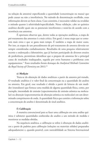 A sequência analítica
Capítulo 1 – 12
na solução da amostra) especificando a quantidade (concentração ou massa) que
pode causar ou não a interferência. No método de determinação escolhido, essas
informações devem ser bem claras. Caso contrário, é necessário validar ou revalidar
o método quanto à seletividade/especificidade. Nessa validação, cabe ao químico
analítico decidir quais são os potenciais interferentes e testá-los de acordo com a
ocorrência nas amostras.
É oportuno observar que, dentre todas as operações analíticas, a etapa de
pré-tratamento das amostras é a mais crítica. Em geral, é nessa etapa que se come-
tem mais erros e que se gasta mais tempo. É também a etapa de maior custo.
Por isso, as etapas de um procedimento de pré-tratamento de amostra deverão ser
sempre consideradas cuidadosamente. Resultados de uma pesquisa relativamente
recente e endereçada a laboratórios, que já haviam participado de diversos ensaios
de proficiência, permitiram identificar que o preparo de amostras foi a principal
causa de resultados inadequados, seguida por erros humanos e problemas com
equipamentos.17
Esses resultados foram destaque do Analytical Methods Committee
da Royal Society of Chemistry em 2013.18
e) Medição
Trata-se da obtenção de dados analíticos a partir da amostra pré-tratada.
O resultado analítico é o valor final da concentração ou a quantidade do analito
na amostra. Em geral, esse resultado é obtido a partir de leituras de um medi-
dor (transdutor) que fornece uma medida de alguma quantidade física, como, por
exemplo, intensidade de emissão (espectrometrias de emissão atômica ou molecu-
lar) ou absorção (espectrometrias de absorção atômica ou molecular) em um deter-
minado comprimento de onda. A quantidade física que contém a informação sobre
a concentração do analito é denominada de sinal analítico.
f) Calibração
A maneira convencional para se fazer uma calibração em uma análise quí-
mica é submeter quantidades conhecidas do analito a um método de medida e
monitorar as medidas obtidas.
Na sequência analítica, a calibração se refere à obtenção de dados analíti-
cos a partir de padrões para calibração (soluções ou materiais sólidos) preparados
adequadamente e, quando possível, com rastreabilidade ao Sistema Internacional
 