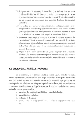 A sequência analítica
Capítulo 1 – 15
(ii) 	Frequentemente a amostragem não é feita pelo analista, mas por outro
profissional habilitado. Idealmente, o analista deve sempre participar do
processo de amostragem; quando isso não for possível, deverá tomar ciên-
cia do processo de amostragem, com descrição detalhada dos materiais
utilizados;
(iii) 	 O analista terá sempre que fornecer o resultado analítico, mas nem sempre
é requisitado e/ou instruído para tomar uma decisão com respeito à defini-
ção do problema analítico. Em alguns casos, as incertezas inerentes ao méto-
do escolhido podem impedir e/ou prejudicar tomadas de decisão;
(iv) 	Em muitos casos, as operações de pré-tratamento de amostras, separação dos
constituintes de interesse, controle de qualidade com materiais de referência
e interpretação dos resultados e mesmo amostragem podem ser automati-
zados. Uma ação também pode ser automatizada em um instrumento de
controle de processo;
(v) 	Alguns métodos analíticos são absolutos, como os gravimétricos e os volu-
métricos, por exemplo, podendo dispensar o uso de padrões ou a curva de
calibração envolvendo soluções-padrão (soluções de referência), ou materiais
de referência certificados.
1.3. EFICIÊNCIA ANALÍTICA E ROBUSTEZ
Essencialmente, cada método analítico inclui algum tipo de pré-trata-
mento de amostra e, quase sempre, essa etapa consome a maior parte do trabalho
analítico. Assim, quando um método estiver sendo avaliado, seja quanto ao seu
desempenho ser adequado ou não para o propósito analítico, seja na comparação
com outros métodos, as etapas de pré-tratamento deverão ser cuidadosamente con-
sideradas porque poderão afetar:
i. 	 a precisão das medidas (repetibilidade e reprodutibilidade);
ii. 	 a exatidão dos resultados;
iii. 	os limites de detecção;
iv. 	 o tempo total e o esforço envolvidos na análise e, consequentemente, o cus-
to.
 