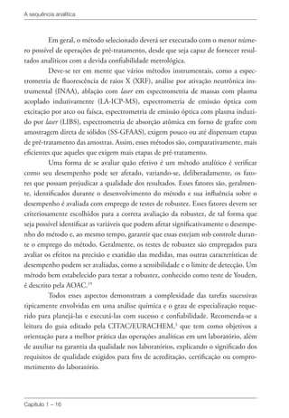 A sequência analítica
Capítulo 1 – 16
Em geral, o método selecionado deverá ser executado com o menor núme-
ro possível de operações de pré-tratamento, desde que seja capaz de fornecer resul-
tados analíticos com a devida confiabilidade metrológica.
Deve-se ter em mente que vários métodos instrumentais, como a espec-
trometria de fluorescência de raios X (XRF), análise por ativação neutrônica ins-
trumental (INAA), ablação com laser em espectrometria de massas com plasma
acoplado indutivamente (LA-ICP-MS), espectrometria de emissão óptica com
excitação por arco ou faísca, espectrometria de emissão óptica com plasma induzi-
do por laser (LIBS), espectrometria de absorção atômica em forno de grafite com
amostragem direta de sólidos (SS-GFAAS), exigem pouco ou até dispensam etapas
de pré-tratamento das amostras. Assim, esses métodos são, comparativamente, mais
eficientes que aqueles que exigem mais etapas de pré-tratamento.
Uma forma de se avaliar quão efetivo é um método analítico é verificar
como seu desempenho pode ser afetado, variando-se, deliberadamente, os fato-
res que possam prejudicar a qualidade dos resultados. Esses fatores são, geralmen-
te, identificados durante o desenvolvimento do método e sua influência sobre o
desempenho é avaliada com emprego de testes de robustez. Esses fatores devem ser
criteriosamente escolhidos para a correta avaliação da robustez, de tal forma que
seja possível identificar as variáveis que podem afetar significativamente o desempe-
nho do método e, ao mesmo tempo, garantir que essas estejam sob controle duran-
te o emprego do método. Geralmente, os testes de robustez são empregados para
avaliar os efeitos na precisão e exatidão das medidas, mas outras características de
desempenho podem ser avaliadas, como a sensibilidade e o limite de detecção. Um
método bem estabelecido para testar a robustez, conhecido como teste de Youden,
é descrito pela AOAC.19
Todos esses aspectos demonstram a complexidade das tarefas sucessivas
tipicamente envolvidas em uma análise química e o grau de especialização reque-
rido para planejá-las e executá-las com sucesso e confiabilidade. Recomenda-se a
leitura do guia editado pela CITAC/EURACHEM,3
que tem como objetivos a
orientação para a melhor prática das operações analíticas em um laboratório, além
de auxiliar na garantia da qualidade nos laboratórios, explicando o significado dos
requisitos de qualidade exigidos para fins de acreditação, certificação ou compro-
metimento do laboratório.
 