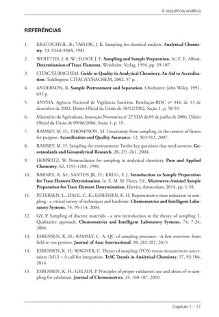 A sequência analítica
Capítulo 1 – 17
REFERÊNCIAS
1. 	 KRATOCHVIL, B.; TAYLOR, J. K. Sampling for chemical analysis. Analytical Chemis-
try, 53, 924A-938A, 1981.
2. 	 WOITTIES, J. R. W.; SLOOF, J. E. Sampling and Sample Preparation, In: Z. E. Alfassi,
Determination of Trace Elements, Weinheim: Verlag, 1994, pp. 59-107.
3. 	 CITAC/EURACHEM. Guide to Quality in Analytical Chemistry. An Aid to Accredita-
tion. Teddington: CITAC/EURACHEM, 2002. 57 p.
4. 	 ANDERSON, R. Sample Pretreatment and Separation. Chichester: John Wiley, 1991.
632 p.
5. 	 ANVISA. Agência Nacional de Vigilância Sanitária. Resolução-RDC nº 344, de 13 de
dezembro de 2002. Diário Oficial da União de 18/12/2002, Seção 1, p. 58-59.
6. 	 Ministério da Agricultura, Instrução Normativa n° 27 SDA de 05 de junho de 2006. Diário
Oficial da União de 09/06/2006, Seção 1, p. 15.
7. 	 RAMSEY, M. H.; THOMPSON, M. Uncertainty from sampling, in the context of fitness
for purpose. Accreditation and Quality Assurance, 12, 503-513, 2007.
8. 	 RAMSEY, M. H. Sampling the environment: Twelve key questions that need answers. Ge-
ostandards and Geoanalytical Research, 28, 251-261, 2004.
9. 	 HORWITZ, W. Nomenclature for sampling in analytical chemistry. Pure and Applied
Chemistry, 62, 1193-1208, 1990.
10. 	 BARNES, R. M.; SANTOS JR, D.; KRUG, F. J. Introduction to Sample Preparation
for Trace Element Determination, In: E. M. M. Flores, Ed., Microwave-Assisted Sample
Preparation for Trace Element Determination, Elsevier, Amsterdam, 2014, pp. 1-58.
11. 	 PETERSEN, L.; DAHL, C. K.; ESBENSEN, K. H. Representative mass reduction in sam-
pling - a critical survey of techniques and hardware. Chemometrics and Intelligent Labo-
ratory Systems, 74, 95-114, 2004.
12. 	 GY, P. Sampling of discrete materials - a new introduction to the theory of sampling: I.
Qualitative approach. Chemometrics and Intelligent Laboratory Systems, 74, 7-24,
2004.
13. 	 ESBENSEN, K. H.; RAMSEY, C. A. QC of sampling processes - A first overview: from
field to test portion. Journal of Aoac International, 98, 282-287, 2015.
14. 	 ESBENSEN, K. H.; WAGNER, C. Theory of sampling (TOS) versus measurement uncer-
tainty (MU) – A call for integration. TrAC Trends in Analytical Chemistry, 57, 93-106,
2014.
15. 	 ESBENSEN, K. H.; GELADI, P. Principles of proper validation: use and abuse of re-sam-
pling for validation. Journal of Chemometrics, 24, 168-187, 2010.
 